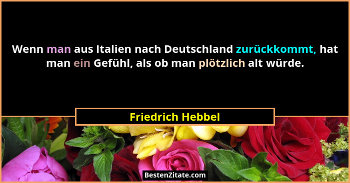 Wenn man aus Italien nach Deutschland zurückkommt, hat man ein Gefühl, als ob man plötzlich alt würde.... - Friedrich Hebbel