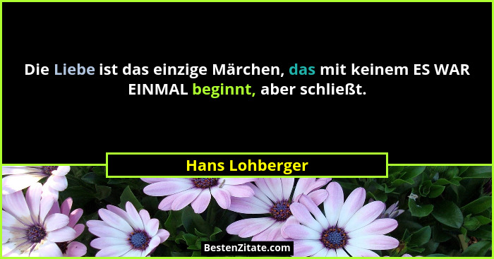 Die Liebe ist das einzige Märchen, das mit keinem ES WAR EINMAL beginnt, aber schließt.... - Hans Lohberger