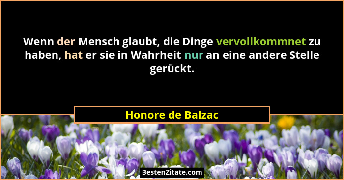 Wenn der Mensch glaubt, die Dinge vervollkommnet zu haben, hat er sie in Wahrheit nur an eine andere Stelle gerückt.... - Honore de Balzac