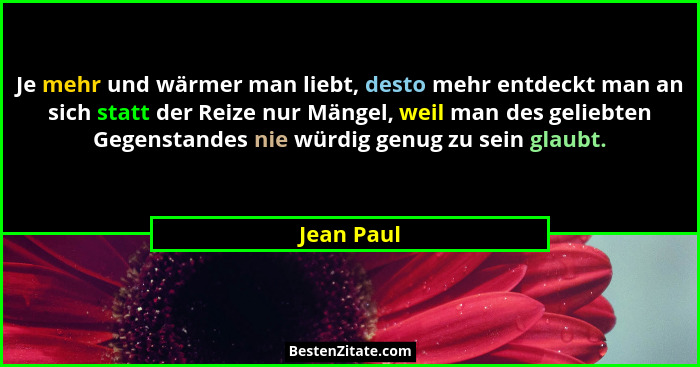 Je mehr und wärmer man liebt, desto mehr entdeckt man an sich statt der Reize nur Mängel, weil man des geliebten Gegenstandes nie würdig g... - Jean Paul