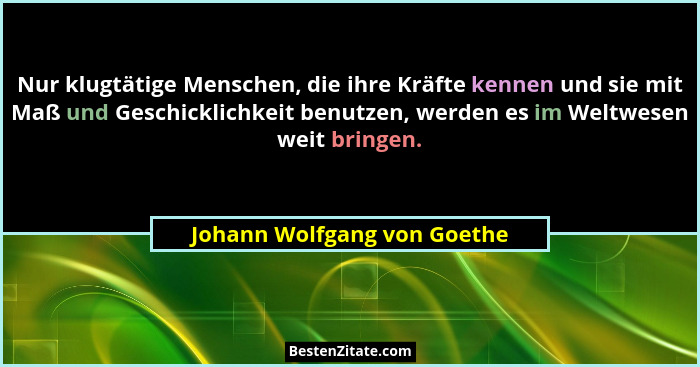Nur klugtätige Menschen, die ihre Kräfte kennen und sie mit Maß und Geschicklichkeit benutzen, werden es im Weltwesen wei... - Johann Wolfgang von Goethe