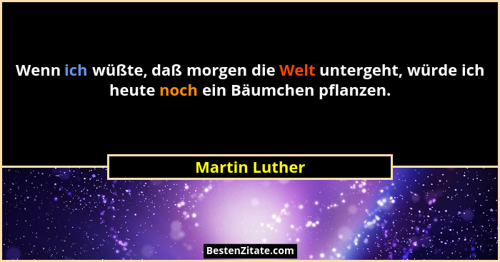 Wenn ich wüßte, daß morgen die Welt untergeht, würde ich heute noch ein Bäumchen pflanzen.... - Martin Luther
