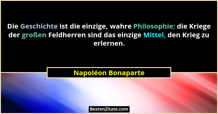 Die Geschichte ist die einzige, wahre Philosophie; die Kriege der großen Feldherren sind das einzige Mittel, den Krieg zu erlerne... - Napoléon Bonaparte
