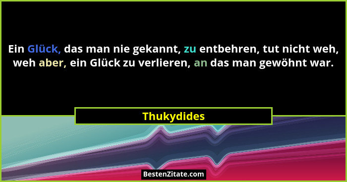 Ein Glück, das man nie gekannt, zu entbehren, tut nicht weh, weh aber, ein Glück zu verlieren, an das man gewöhnt war.... - Thukydides