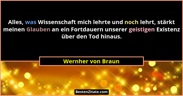 Alles, was Wissenschaft mich lehrte und noch lehrt, stärkt meinen Glauben an ein Fortdauern unserer geistigen Existenz über den To... - Wernher von Braun