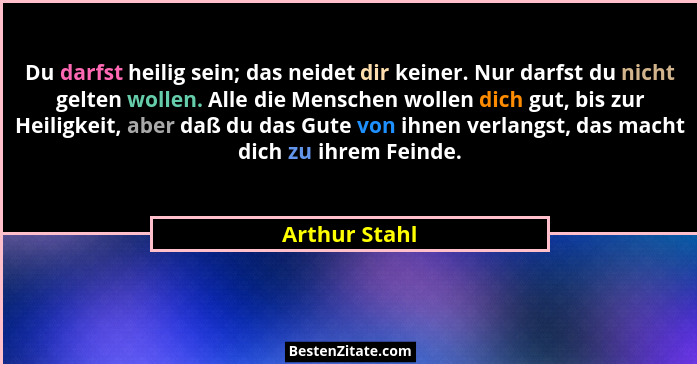 Du darfst heilig sein; das neidet dir keiner. Nur darfst du nicht gelten wollen. Alle die Menschen wollen dich gut, bis zur Heiligkeit,... - Arthur Stahl