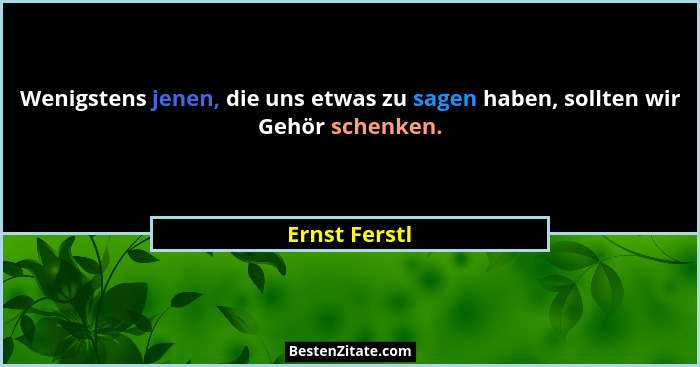 Wenigstens jenen, die uns etwas zu sagen haben, sollten wir Gehör schenken.... - Ernst Ferstl