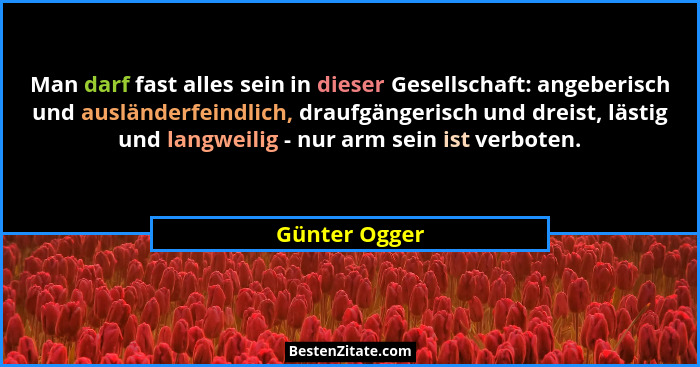 Man darf fast alles sein in dieser Gesellschaft: angeberisch und ausländerfeindlich, draufgängerisch und dreist, lästig und langweilig... - Günter Ogger