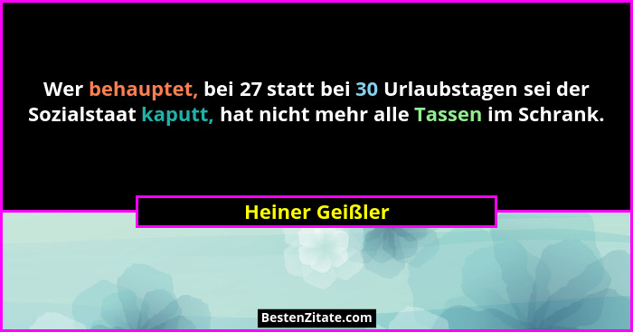 Wer behauptet, bei 27 statt bei 30 Urlaubstagen sei der Sozialstaat kaputt, hat nicht mehr alle Tassen im Schrank.... - Heiner Geißler