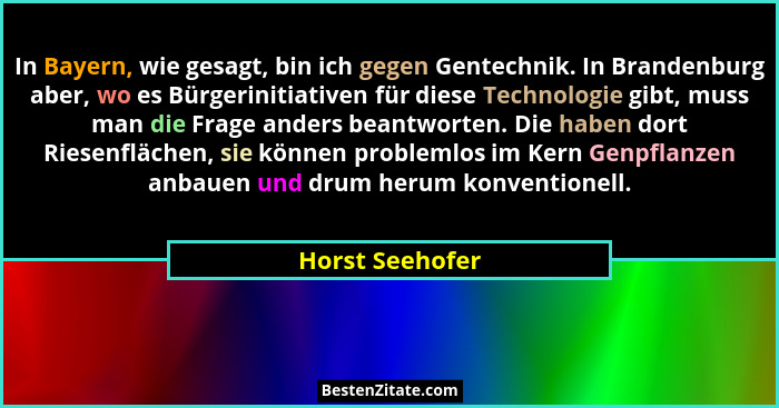 In Bayern, wie gesagt, bin ich gegen Gentechnik. In Brandenburg aber, wo es Bürgerinitiativen für diese Technologie gibt, muss man di... - Horst Seehofer