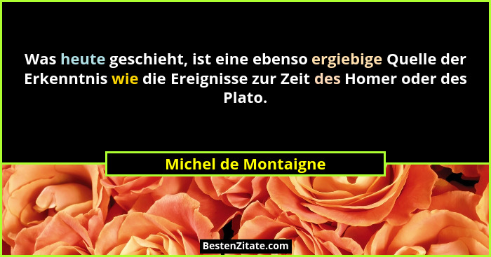 Was heute geschieht, ist eine ebenso ergiebige Quelle der Erkenntnis wie die Ereignisse zur Zeit des Homer oder des Plato.... - Michel de Montaigne