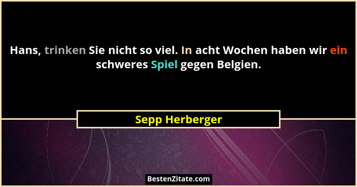 Hans, trinken Sie nicht so viel. In acht Wochen haben wir ein schweres Spiel gegen Belgien.... - Sepp Herberger