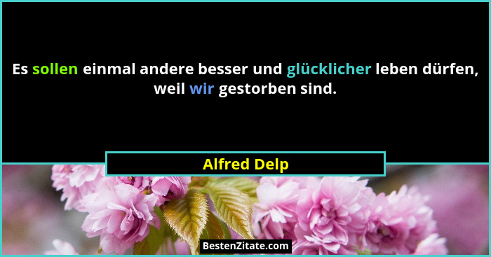Es sollen einmal andere besser und glücklicher leben dürfen, weil wir gestorben sind.... - Alfred Delp