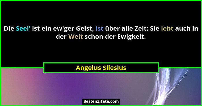 Die Seel' ist ein ew'ger Geist, ist über alle Zeit: Sie lebt auch in der Welt schon der Ewigkeit.... - Angelus Silesius