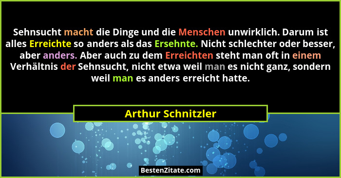 Sehnsucht macht die Dinge und die Menschen unwirklich. Darum ist alles Erreichte so anders als das Ersehnte. Nicht schlechter oder... - Arthur Schnitzler
