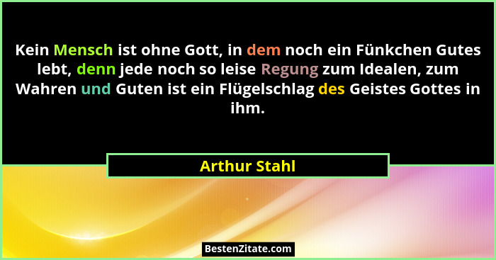 Kein Mensch ist ohne Gott, in dem noch ein Fünkchen Gutes lebt, denn jede noch so leise Regung zum Idealen, zum Wahren und Guten ist ei... - Arthur Stahl