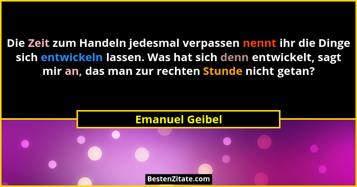 Die Zeit zum Handeln jedesmal verpassen nennt ihr die Dinge sich entwickeln lassen. Was hat sich denn entwickelt, sagt mir an, das ma... - Emanuel Geibel