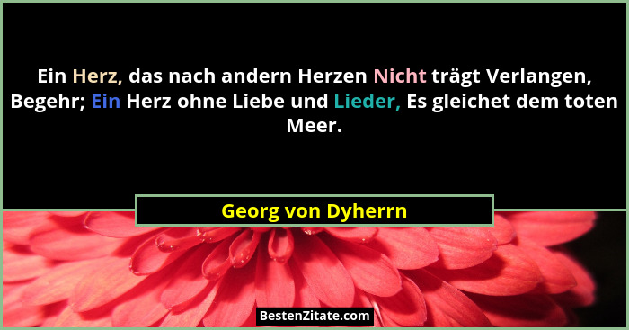 Ein Herz, das nach andern Herzen Nicht trägt Verlangen, Begehr; Ein Herz ohne Liebe und Lieder, Es gleichet dem toten Meer.... - Georg von Dyherrn