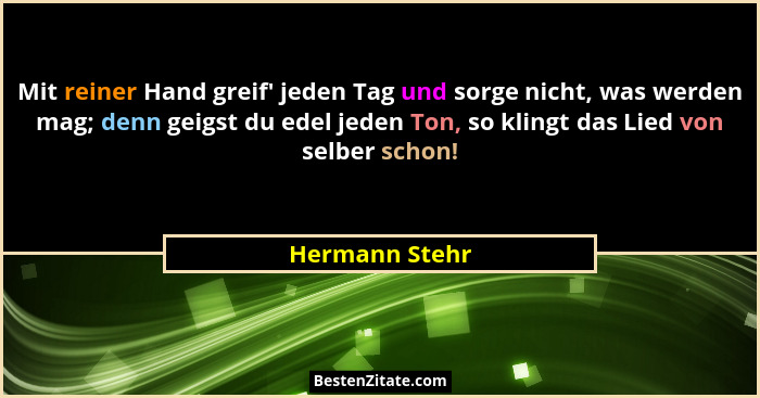 Mit reiner Hand greif' jeden Tag und sorge nicht, was werden mag; denn geigst du edel jeden Ton, so klingt das Lied von selber sch... - Hermann Stehr