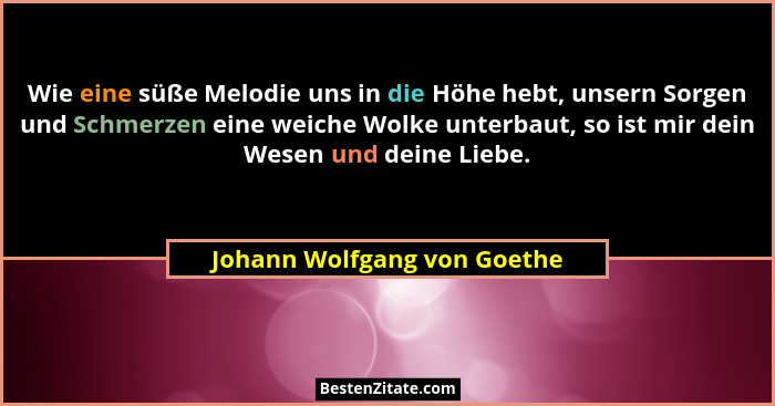 Wie eine süße Melodie uns in die Höhe hebt, unsern Sorgen und Schmerzen eine weiche Wolke unterbaut, so ist mir dein Wese... - Johann Wolfgang von Goethe