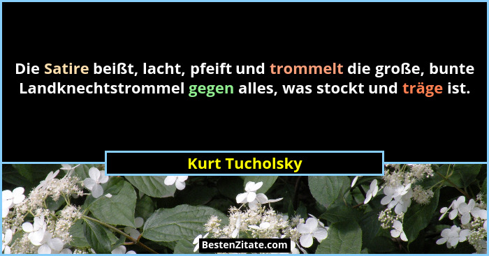 Die Satire beißt, lacht, pfeift und trommelt die große, bunte Landknechtstrommel gegen alles, was stockt und träge ist.... - Kurt Tucholsky