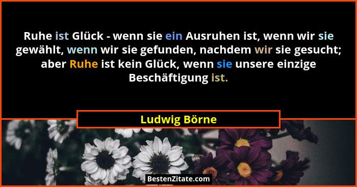Ruhe ist Glück - wenn sie ein Ausruhen ist, wenn wir sie gewählt, wenn wir sie gefunden, nachdem wir sie gesucht; aber Ruhe ist kein Gl... - Ludwig Börne