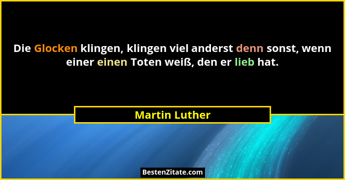 Die Glocken klingen, klingen viel anderst denn sonst, wenn einer einen Toten weiß, den er lieb hat.... - Martin Luther
