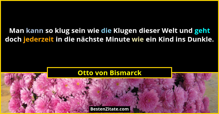 Man kann so klug sein wie die Klugen dieser Welt und geht doch jederzeit in die nächste Minute wie ein Kind ins Dunkle.... - Otto von Bismarck