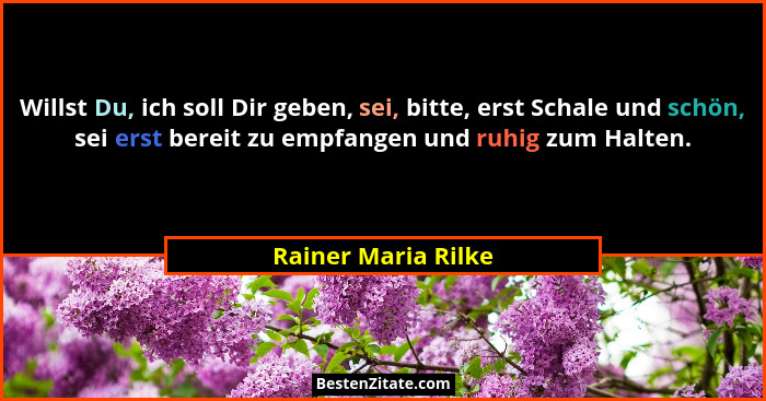 Willst Du, ich soll Dir geben, sei, bitte, erst Schale und schön, sei erst bereit zu empfangen und ruhig zum Halten.... - Rainer Maria Rilke