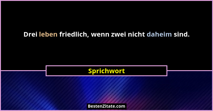 Drei leben friedlich, wenn zwei nicht daheim sind.... - Sprichwort