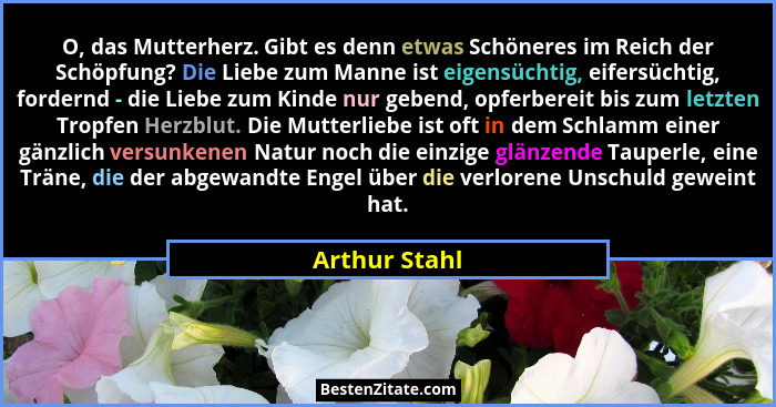 O, das Mutterherz. Gibt es denn etwas Schöneres im Reich der Schöpfung? Die Liebe zum Manne ist eigensüchtig, eifersüchtig, fordernd -... - Arthur Stahl
