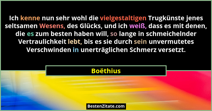 Ich kenne nun sehr wohl die vielgestaltigen Trugkünste jenes seltsamen Wesens, des Glücks, und ich weiß, dass es mit denen, die es zum best... - Boëthius
