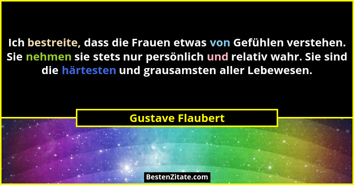 Ich bestreite, dass die Frauen etwas von Gefühlen verstehen. Sie nehmen sie stets nur persönlich und relativ wahr. Sie sind die här... - Gustave Flaubert
