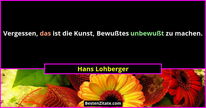 Vergessen, das ist die Kunst, Bewußtes unbewußt zu machen.... - Hans Lohberger