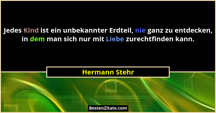 Jedes Kind ist ein unbekannter Erdteil, nie ganz zu entdecken, in dem man sich nur mit Liebe zurechtfinden kann.... - Hermann Stehr