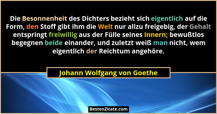 Die Besonnenheit des Dichters bezieht sich eigentlich auf die Form, den Stoff gibt ihm die Welt nur allzu freigebig, der... - Johann Wolfgang von Goethe