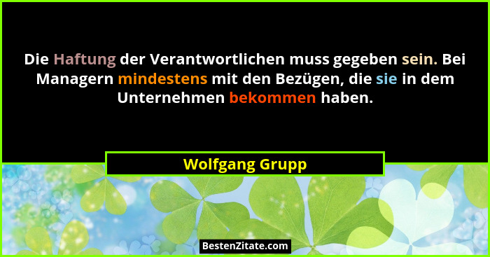 Die Haftung der Verantwortlichen muss gegeben sein. Bei Managern mindestens mit den Bezügen, die sie in dem Unternehmen bekommen habe... - Wolfgang Grupp