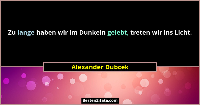 Zu lange haben wir im Dunkeln gelebt, treten wir ins Licht.... - Alexander Dubcek