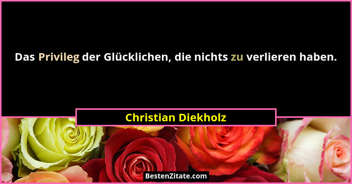 Das Privileg der Glücklichen, die nichts zu verlieren haben.... - Christian Diekholz