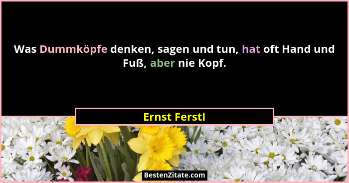 Was Dummköpfe denken, sagen und tun, hat oft Hand und Fuß, aber nie Kopf.... - Ernst Ferstl