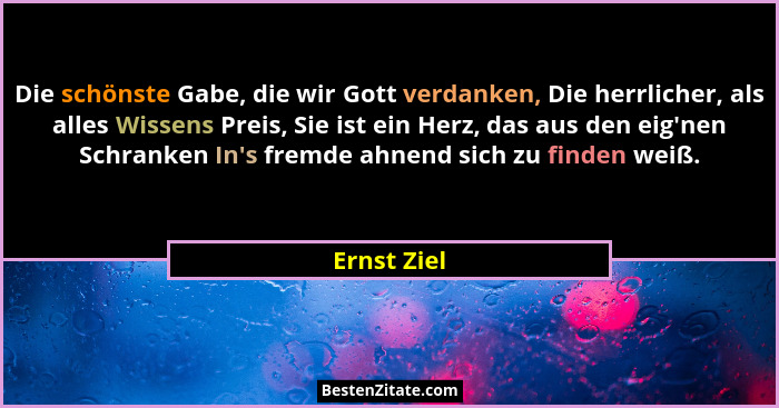 Die schönste Gabe, die wir Gott verdanken, Die herrlicher, als alles Wissens Preis, Sie ist ein Herz, das aus den eig'nen Schranken I... - Ernst Ziel