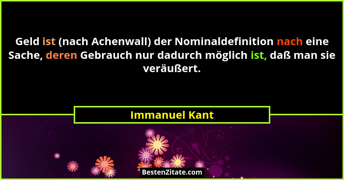 Geld ist (nach Achenwall) der Nominaldefinition nach eine Sache, deren Gebrauch nur dadurch möglich ist, daß man sie veräußert.... - Immanuel Kant