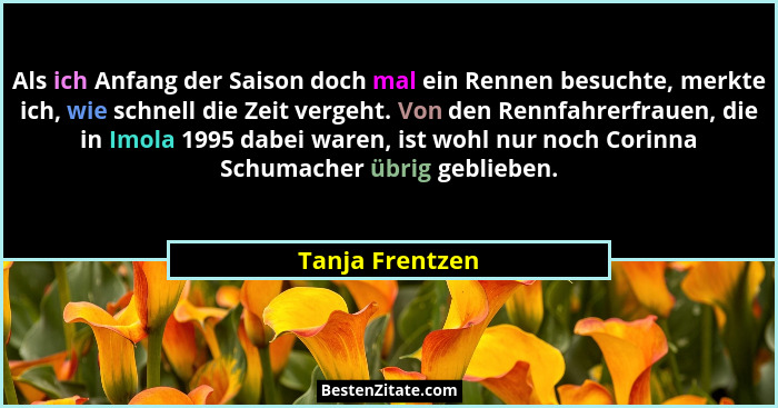 Als ich Anfang der Saison doch mal ein Rennen besuchte, merkte ich, wie schnell die Zeit vergeht. Von den Rennfahrerfrauen, die in Im... - Tanja Frentzen