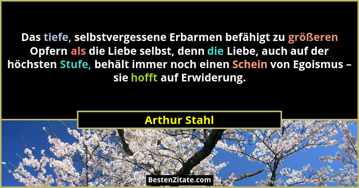 Das tiefe, selbstvergessene Erbarmen befähigt zu größeren Opfern als die Liebe selbst, denn die Liebe, auch auf der höchsten Stufe, beh... - Arthur Stahl