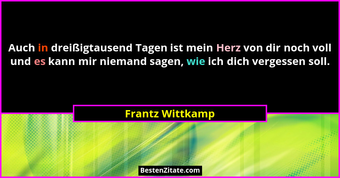 Auch in dreißigtausend Tagen ist mein Herz von dir noch voll und es kann mir niemand sagen, wie ich dich vergessen soll.... - Frantz Wittkamp