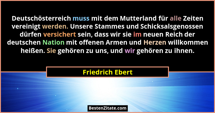 Deutschösterreich muss mit dem Mutterland für alle Zeiten vereinigt werden. Unsere Stammes und Schicksalsgenossen dürfen versichert... - Friedrich Ebert