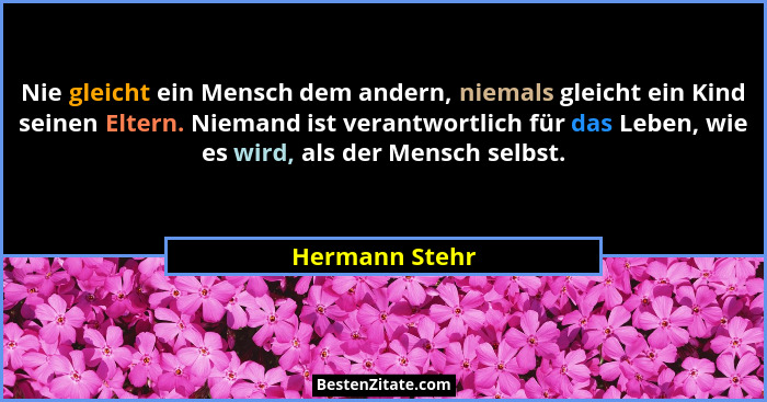 Nie gleicht ein Mensch dem andern, niemals gleicht ein Kind seinen Eltern. Niemand ist verantwortlich für das Leben, wie es wird, als... - Hermann Stehr
