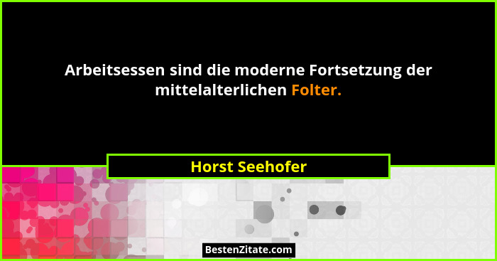 Arbeitsessen sind die moderne Fortsetzung der mittelalterlichen Folter.... - Horst Seehofer