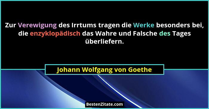 Zur Verewigung des Irrtums tragen die Werke besonders bei, die enzyklopädisch das Wahre und Falsche des Tages überliefern... - Johann Wolfgang von Goethe