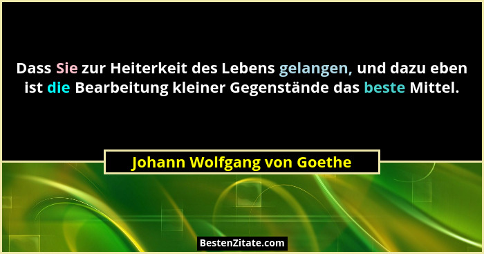 Dass Sie zur Heiterkeit des Lebens gelangen, und dazu eben ist die Bearbeitung kleiner Gegenstände das beste Mittel.... - Johann Wolfgang von Goethe
